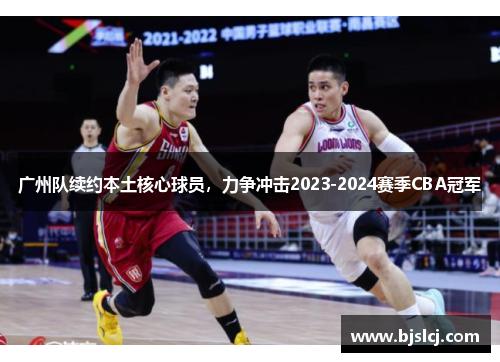 广州队续约本土核心球员，力争冲击2023-2024赛季CBA冠军