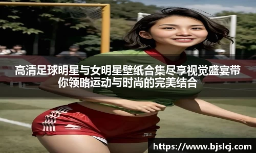 高清足球明星与女明星壁纸合集尽享视觉盛宴带你领略运动与时尚的完美结合